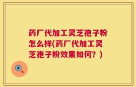 药厂代加工灵芝孢子粉怎么样(药厂代加工灵芝孢子粉效果如何？)