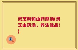 灵芝粉和山药熬汤(灵芝山药汤，养生佳品！)