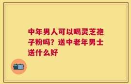 中年男人可以喝灵芝孢子粉吗？送中老年男士送什么好