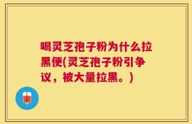喝灵芝孢子粉为什么拉黑便(灵芝孢子粉引争议，被大量拉黑。)