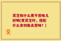 灵芝和什么煮不苦味儿好喝(煮灵芝时，搭配什么食材能去苦味？)