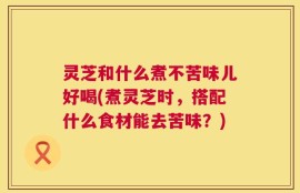 灵芝和什么煮不苦味儿好喝(煮灵芝时，搭配什么食材能去苦味？)