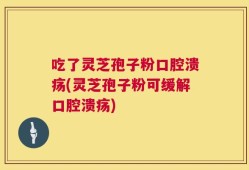 吃了灵芝孢子粉口腔溃疡(灵芝孢子粉可缓解口腔溃疡)
