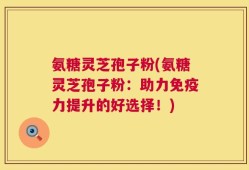 氨糖灵芝孢子粉(氨糖灵芝孢子粉：助力免疫力提升的好选择！)