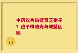 中药饮片破壁灵芝孢子？孢子粉破壳与破壁区别