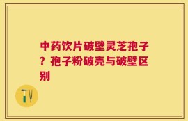 中药饮片破壁灵芝孢子？孢子粉破壳与破壁区别