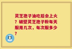 灵芝孢子油吃后会上火？破壁灵芝孢子粉每天服用几次，每次服多少？