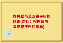 桦树茸与灵芝孢子粉的区别(对比：桦树茸与灵芝孢子粉的差异)