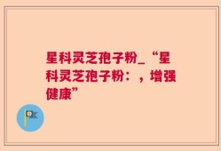 星科灵芝孢子粉_“星科灵芝孢子粉：，增强健康”
