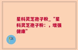 星科灵芝孢子粉_“星科灵芝孢子粉：，增强健康”