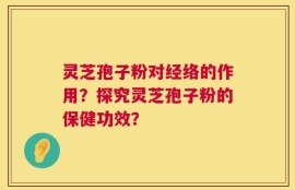 灵芝孢子粉对经络的作用？探究灵芝孢子粉的保健功效？