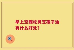 早上空腹吃灵芝孢子油有什么好处？