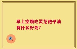早上空腹吃灵芝孢子油有什么好处？
