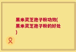黑米灵芝孢子粉功效(黑米灵芝孢子粉的好处)