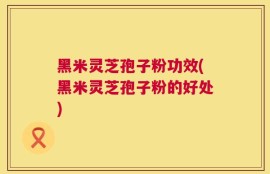 黑米灵芝孢子粉功效(黑米灵芝孢子粉的好处)