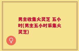 男主收集火灵芝 五小时(男主五小时采集火灵芝)