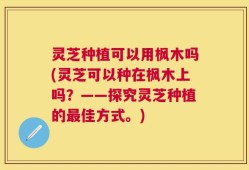 灵芝种植可以用枫木吗(灵芝可以种在枫木上吗？——探究灵芝种植的最佳方式。)