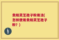 贵阳灵芝孢子粉用法(怎样使用贵阳灵芝孢子粉？)