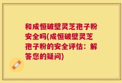 和成恒破壁灵芝孢子粉安全吗(成恒破壁灵芝孢子粉的安全评估：解答您的疑问)