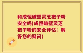 和成恒破壁灵芝孢子粉安全吗(成恒破壁灵芝孢子粉的安全评估：解答您的疑问)