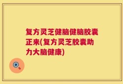 复方灵芝健脑健脑胶囊正来(复方灵芝胶囊助力大脑健康)