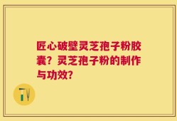 匠心破壁灵芝孢子粉胶囊？灵芝孢子粉的制作与功效？