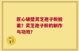 匠心破壁灵芝孢子粉胶囊？灵芝孢子粉的制作与功效？
