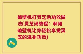 破壁机打灵芝汤功效做法(灵芝汤教程：利用破壁机让你轻松享受灵芝的滋补功效)
