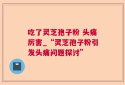 吃了灵芝孢子粉 头痛厉害_“灵芝孢子粉引发头痛问题探讨”