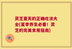 灵芝夏天的正确吃法大全(夏季养生必看！灵芝的完美食用指南)