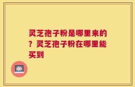 灵芝孢子粉是哪里来的？灵芝孢子粉在哪里能买到