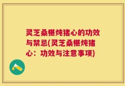 灵芝桑椹炖猪心的功效与禁忌(灵芝桑椹炖猪心：功效与注意事项)