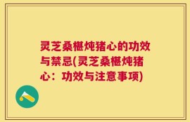 灵芝桑椹炖猪心的功效与禁忌(灵芝桑椹炖猪心：功效与注意事项)