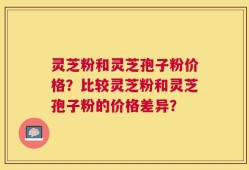 灵芝粉和灵芝孢子粉价格？比较灵芝粉和灵芝孢子粉的价格差异？