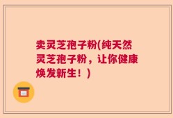 卖灵芝孢子粉(纯天然灵芝孢子粉，让你健康焕发新生！)