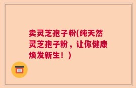 卖灵芝孢子粉(纯天然灵芝孢子粉，让你健康焕发新生！)