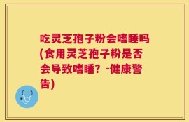 吃灵芝孢子粉会嗜睡吗(食用灵芝孢子粉是否会导致嗜睡？-健康警告)
