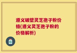 遵义破壁灵芝孢子粉价格(遵义灵芝孢子粉的价格解析)
