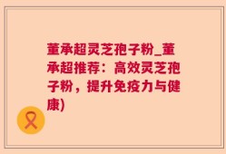 董承超灵芝孢子粉_董承超推荐：高效灵芝孢子粉，提升免疫力与健康)