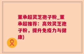 董承超灵芝孢子粉_董承超推荐：高效灵芝孢子粉，提升免疫力与健康)