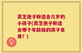 灵芝孢子粉适合几岁的小孩子(灵芝孢子粉适合哪个年龄段的孩子食用？)