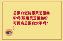 总蛋白低能服灵芝菌丝粉吗(服用灵芝菌丝粉可提高总蛋白水平吗？)