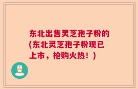东北出售灵芝孢子粉的(东北灵芝孢子粉现已上市，抢购火热！)