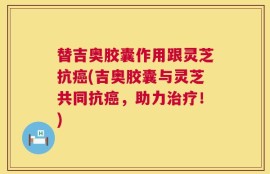替吉奥胶囊作用跟灵芝抗癌(吉奥胶囊与灵芝共同抗癌，助力治疗！)