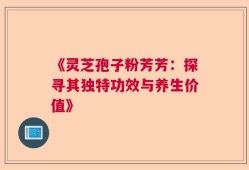 《灵芝孢子粉芳芳：探寻其独特功效与养生价值》