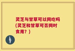 灵芝与甘草可以同吃吗(灵芝和甘草可否同时食用？)