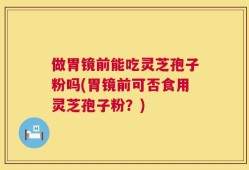 做胃镜前能吃灵芝孢子粉吗(胃镜前可否食用灵芝孢子粉？)