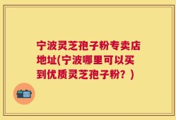宁波灵芝孢子粉专卖店地址(宁波哪里可以买到优质灵芝孢子粉？)