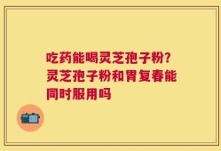 吃药能喝灵芝孢子粉？灵芝孢子粉和胃复春能同时服用吗
