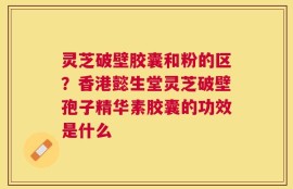 灵芝破壁胶囊和粉的区？香港懿生堂灵芝破壁孢子精华素胶囊的功效是什么